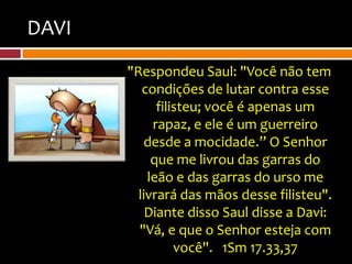 DAVI
       "Respondeu Saul: "Você não tem
          condições de lutar contra esse
             filisteu; você é apenas um
            rapaz, e ele é um guerreiro
          desde a mocidade.” O Senhor
            que me livrou das garras do
           leão e das garras do urso me
         livrará das mãos desse filisteu".
           Diante disso Saul disse a Davi:
         "Vá, e que o Senhor esteja com
                 você". 1Sm 17.33,37
 