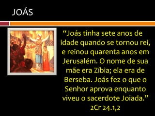 JOÁS

        “Joás tinha sete anos de
       idade quando se tornou rei,
        e reinou quarenta anos em
        Jerusalém. O nome de sua
         mãe era Zíbia; ela era de
         Berseba. Joás fez o que o
         Senhor aprova enquanto
        viveu o sacerdote Joiada.”
                 2Cr 24.1,2
 