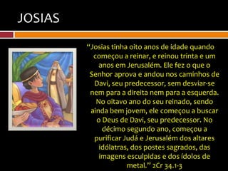 JOSIAS
         “Josias tinha oito anos de idade quando
           começou a reinar, e reinou trinta e um
             anos em Jerusalém. Ele fez o que o
          Senhor aprova e andou nos caminhos de
           Davi, seu predecessor, sem desviar-se
          nem para a direita nem para a esquerda.
            No oitavo ano do seu reinado, sendo
          ainda bem jovem, ele começou a buscar
            o Deus de Davi, seu predecessor. No
              décimo segundo ano, começou a
           purificar Judá e Jerusalém dos altares
             idólatras, dos postes sagrados, das
             imagens esculpidas e dos ídolos de
                      metal.” 2Cr 34.1-3
 