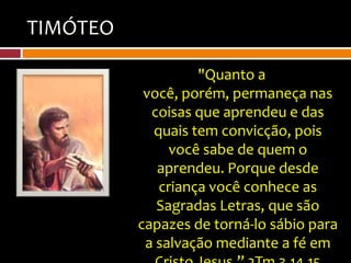 TIMÓTEO

                   "Quanto a
           você, porém, permaneça nas
            coisas que aprendeu e das
            quais tem convicção, pois
               você sabe de quem o
             aprendeu. Porque desde
             criança você conhece as
             Sagradas Letras, que são
          capazes de torná-lo sábio para
           a salvação mediante a fé em
 