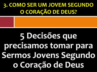 3. COMO SER UM JOVEM SEGUNDO
      O CORAÇÃO DE DEUS?



     5 Decisões que
precisamos tomar para
Sermos Jovens Segundo
   o Coração de Deus
 