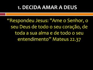 1. DECIDA AMAR A DEUS

“Respondeu Jesus: "Ame o Senhor, o
 seu Deus de todo o seu coração, de
   toda a sua alma e de todo o seu
    entendimento” Mateus 22.37
 