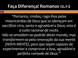 Faça Diferença! Romanos 12.1-2

       “Portanto, irmãos, rogo-lhes pelas
  misericórdias de Deus que se ofereçam em
sacrifício vivo, santo e agradável a Deus; este é
            o culto racional de vocês.
Não se amoldem ao padrão deste mundo, mas
transformem-se pela renovação da sua mente
  (NOVA MENTE), para que sejam capazes de
experimentar e comprovar a boa, agradável e
           perfeita vontade de Deus.”
 