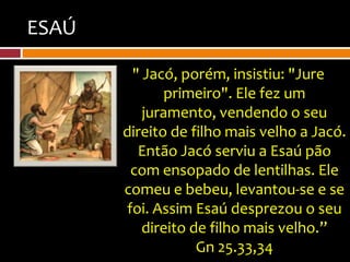 ESAÚ

         " Jacó, porém, insistiu: "Jure
              primeiro". Ele fez um
           juramento, vendendo o seu
       direito de filho mais velho a Jacó.
          Então Jacó serviu a Esaú pão
         com ensopado de lentilhas. Ele
       comeu e bebeu, levantou-se e se
        foi. Assim Esaú desprezou o seu
           direito de filho mais velho.”
                    Gn 25.33,34
 