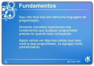 20
/46
Be Free. KDE
Fundamentos
Aqui não teve foco em nenhuma linguagem de
programação.
Somente conceitos importantes nos
fundamentos que qualquer programador
precisa ter quando esta começando.
Agora vamos ver algumas coisas que caso
você ja seja programador, ira agregar muito
conhecimento.
 
