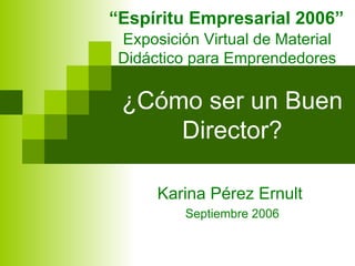 ¿Cómo ser un Buen Director? Karina Pérez Ernult  Septiembre 2006 “ Espíritu Empresarial 2006” Exposición Virtual de Material Didáctico para Emprendedores 