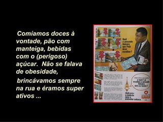 Comíamos doces à vontade, pão com manteiga,   bebidas com o (perigoso) açúcar.   Não se falava de obesidade,  brincávamos sempre na rua e éramos super ativos ...   