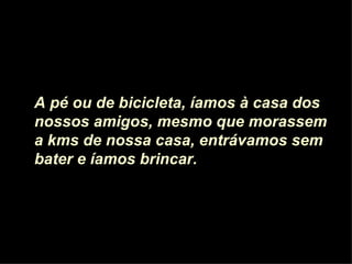 A pé ou de bicicleta, íamos à casa dos nossos amigos, mesmo que morassem a kms de nossa casa, entrávamos sem bater e íamos brincar.  