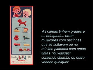 As camas tinham grades e os brinquedos eram multicores com pecinhas que se soltavam ou no mínimo pintados com umas tintas  “duvidosas“ contendo chumbo ou outro veneno qualquer. 