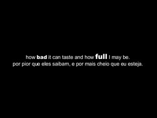 how  bad  it can taste and how  full  I may be.  por pior que eles saibam, e por mais cheio que eu esteja.  
