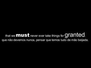 that we  must  never ever take things for  granted . que não devemos nunca, pensar que temos tudo de mão beijada.  