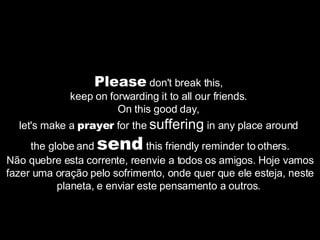Please  don't break this,  keep on forwarding it to all our friends.  On this good day,  let's make a  prayer  for the  suffering  in any place around  the globe and  send  this friendly reminder to others. Não quebre esta corrente, reenvie a todos os amigos. Hoje vamos fazer uma oração pelo sofrimento, onde quer que ele esteja, neste planeta, e enviar este pensamento a outros.  
