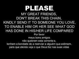 PLEASE , MY GREAT FRIENDS,  DON'T BREAK THIS CHAIN,  KINDLY SEND IT TO SOMEONE YOU LOVE, TO ENABLE HIM OR HER SEE WHAT GOD HAS DONE IN HIS/HER LIFE COMPARED Por favor  meus bons amigos  não quebrem esta corrente e,  tenham a bondade de a reenviar a alguém que estimem,  para que ele/ela veja o que Deus fez nas suas vidas  