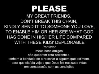PLEASE , MY GREAT FRIENDS,  DON'T BREAK THIS CHAIN,  KINDLY SEND IT TO SOMEONE YOU LOVE, TO ENABLE HIM OR HER SEE WHAT GOD HAS DONE IN HIS/HER LIFE COMPARED WITH THESE KIDS' DEPLORABLE Por favor  meus bons amigos  não quebrem esta corrente e,  tenham a bondade de a reenviar a alguém que estimem,  para que ele/ela veja o que Deus fez nas suas vidas  em comparação com as condições  