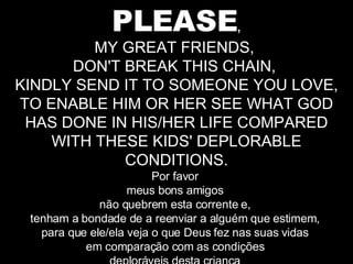 PLEASE , MY GREAT FRIENDS,  DON'T BREAK THIS CHAIN,  KINDLY SEND IT TO SOMEONE YOU LOVE, TO ENABLE HIM OR HER SEE WHAT GOD HAS DONE IN HIS/HER LIFE COMPARED WITH THESE KIDS' DEPLORABLE CONDITIONS. Por favor  meus bons amigos  não quebrem esta corrente e,  tenham a bondade de a reenviar a alguém que estimem,  para que ele/ela veja o que Deus fez nas suas vidas  em comparação com as condições  deploráveis desta criança  