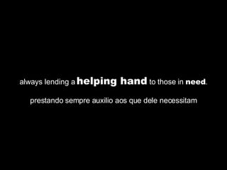 always lending a  helping hand  to those in  need . prestando sempre auxilio aos que dele necessitam 