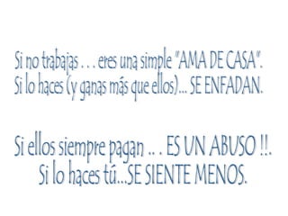 Si no trabajas . . . eres una simple "AMA DE CASA". Si lo haces (y ganas más que ellos)... SE ENFADAN. Si ellos siempre pagan .. . ES UN ABUSO !!. Si lo haces tú...SE SIENTE MENOS. 
