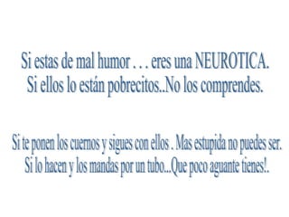 Si estas de mal humor . . . eres una NEUROTICA. Si ellos lo están pobrecitos..No los comprendes. Si te ponen los cuernos y sigues con ellos . Mas estupida no puedes ser. Si lo hacen y los mandas por un tubo...Que poco aguante tienes!. 