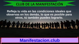 Refleja tu vida en las condiciones ideales que
observas en los demás, lo que es posible para
otros, tú también puedes lograrlo.
Manifestacion.club
CLUB DE LA MANIFESTACIÓN
 