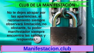 No te dejes atrapar por
las apariencias, el
razonamiento siempre
observará limitación, no
obstante, tu poder
manifestador siempre
encuentra las salidas y
respuestas.
Manifestacion.club
CLUB DE LA MANIFESTACIÓN
 