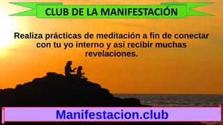 Realiza prácticas de meditación a fin de conectar
con tu yo interno y así recibir muchas
revelaciones.
Manifestacion.club
CLUB DE LA MANIFESTACIÓN
 