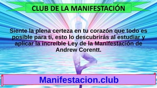 Siente la plena certeza en tu corazón que todo es
posible para ti, esto lo descubrirás al estudiar y
aplicar la increíble Ley de la Manifestación de
Andrew Corentt.
Manifestacion.club
CLUB DE LA MANIFESTACIÓN
 