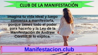 Imagina tu vida ideal y luego
comienza a manifestarla,
porque tienes todo el poder
para hacerlo y la Ley de la
Manifestación de Andrew
Corentt te lo explica.
Manifestacion.club
CLUB DE LA MANIFESTACIÓN
 