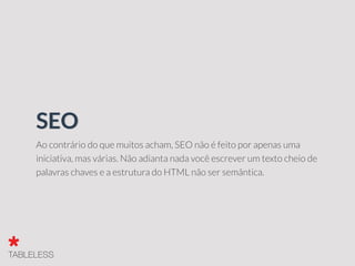 Ao contrário do que muitos acham, SEO não é feito por apenas uma
iniciativa, mas várias. Não adianta nada você escrever um texto cheio de
palavras chaves e a estrutura do HTML não ser semântica.
SEO
 