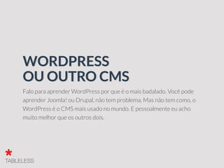 Falo para aprender WordPress por que é o mais badalado. Você pode
aprender Joomla! ou Drupal, não tem problema. Mas não tem como, o
WordPress é o CMS mais usado no mundo. E pessoalmente eu acho
muito melhor que os outros dois.
WORDPRESS
OU OUTRO CMS
 