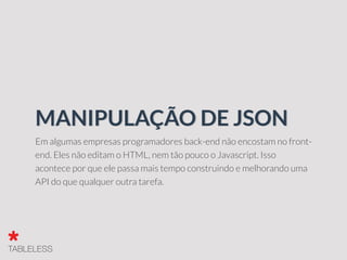 Em algumas empresas programadores back-end não encostam no front-
end. Eles não editam o HTML, nem tão pouco o Javascript. Isso
acontece por que ele passa mais tempo construindo e melhorando uma
API do que qualquer outra tarefa.
MANIPULAÇÃO DE JSON
 