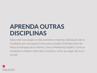 Saiba onde sua equipe se coloca perante a empresa. Saiba quais são os
resultados que sua equipe trazem para o projeto. Entenda como são
feitas as entregas para o cliente. Como o Marketing trabalha. Como os
vendedores vendem. Você não é uma ilha, e se for, seu lugar não é aí, é
no mar.
APRENDA OUTRAS
DISCIPLINAS
 