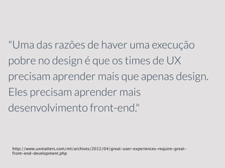 "Uma das razões de haver uma execução
pobre no design é que os times de UX
precisam aprender mais que apenas design.
Eles precisam aprender mais
desenvolvimento front-end."
http://www.uxmatters.com/mt/archives/2012/04/great-user-experiences-require-great-
front-end-development.php
 