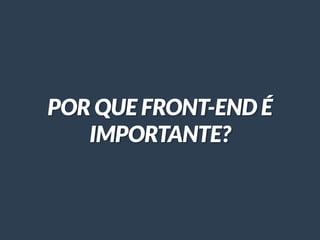 POR QUE FRONT-END É
IMPORTANTE?
 