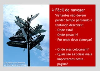 Fácil de navegar Visitantes não devem perder tempo pensando e tentando descobrir: - Onde está?  - Onde posso ir?  - Por onde devo começar?  - Onde eles colocaram?  - Quais são as coisas mais    importantes nesta    página?  Um poste com dezenas  de setas para todos lados  
