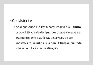 Consistente Se o conteúdo é o Rei a consistência é a RAINHA A consistência de design, identidade visual e de elementos entre as áreas e serviços de um mesmo site, auxilia a sua boa utilização em todo site e facilita a sua localização. 