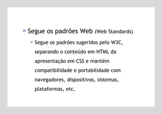 Segue os padrões Web  (Web Standards) Segue os padrões sugeridos pelo W3C, separando o conteúdo em HTML da apresentação em CSS e mantém compatibilidade e portabilidade com navegadores, dispositivos, sistemas, plataformas, etc.   