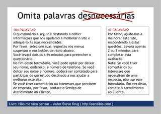 104 PALAVRAS: O questionário a seguir é destinado a colher informações que nos ajudarão a melhorar o site e adequá-lo às suas necessidades. Por favor, selecione suas respostas nos menus suspensos e nos botões de rádio abaixo. Você levará dois ou três minutos para preencher o questionário. No fim deste formulário, você pode optar por deixar seu nome, endereço, e número de telefone. Se você deixar seu nome e número, poderá ser contatado para participar de um estudo destinado a nos ajudar a melhorar este site. Se você tiver comentários ou interesses que precisem de resposta, por favor, contate o Serviço de Atendimento ao Cliente. 47 PALAVRAS: Por favor, ajude-nos a melhorar este site, respondendo a estas questões. Levará apenas 2 ou 3 minutos para completar esta avaliação. Nota: Se você tiver comentários ou interesses que necessitem de uma resposta, não use este formulário. Em vez disso, contate o Atendimento ao Cliente. Omita palavras desnecessárias Livro: Não me faça pensar – Autor Steve Krug (   http://sensible.com ) 