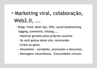 Marketing viral, colaboração, Web2.0, ... Blogs, Feed, Mash-Ups, Wiki, social bookmarking, tagging, comments, fotolog, ... - Matérias geradas pelos próprios usuários.  - Se você gostou deste site, recomende.  - Grátis eu gosto. - Newsletter - novidades, promoções e descontos. - Mensagens instantâneas,  Comunidades virtuais . 