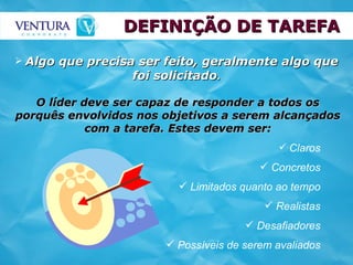 DEFINIÇÃO DE TAREFA Algo que precisa ser feito, geralmente algo que foi solicitado . O líder deve ser capaz de responder a todos os porquês envolvidos nos objetivos a serem alcançados com a tarefa. Estes devem ser: Claros Concretos Limitados quanto ao tempo Realistas Desafiadores Possíveis de serem avaliados 