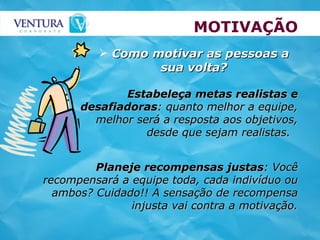 MOTIVAÇÃO Estabeleça metas realistas e desafiadoras : quanto melhor a equipe, melhor será a resposta aos objetivos, desde que sejam realistas.  Como motivar as pessoas a sua volta? Planeje recompensas justas : Você recompensará a equipe toda, cada indivíduo ou ambos? Cuidado!! A sensação de recompensa injusta vai contra a motivação. 
