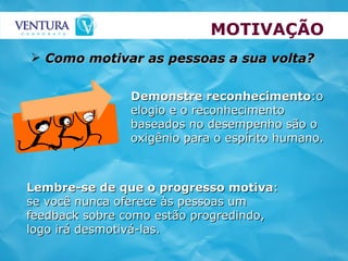 MOTIVAÇÃO Como motivar as pessoas a sua volta? Lembre-se de que o progresso motiva : se você nunca oferece às pessoas um feedback sobre como estão progredindo, logo irá desmotivá-las. Demonstre reconhecimento :o elogio e o reconhecimento baseados no desempenho são o oxigênio para o espírito humano. 
