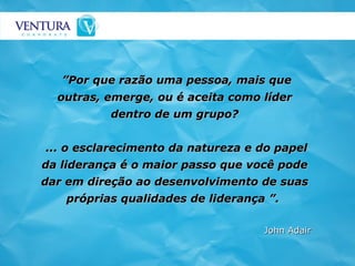 ” Por que razão uma pessoa, mais que outras, emerge, ou é aceita como líder dentro de um grupo? ... o esclarecimento da natureza e do papel da liderança é o maior passo que você pode dar em direção ao desenvolvimento de suas próprias qualidades de liderança ”.   John Adair 