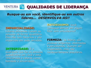 QUALIDADES DE LIDERANÇA ENTUSIASMO:  Você consegue pensar em algum líder sem entusiasmo? INTEGRIDADE:  É a qualidade que faz as pessoas acreditarem em você e está relacionada a valores como bondade e sinceridade. FIRMEZA:  Os líderes são pessoas exigentes, obstinadas e persistentes. Querem ser respeitados, mas não necessariamente populares. IMPARCIALIDADE:  Líderes eficientes tratam as pessoas de forma igualitária. Eles não tem favoritos e são imparciais em suas decisões.  Busque-as em você, identifique-as em outros líderes...  DESENVOLVA-AS!! 