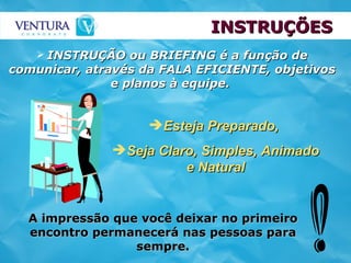 INSTRUÇÕES INSTRUÇÃO ou BRIEFING é a função de comunicar, através da FALA EFICIENTE, objetivos e planos à equipe.   Esteja Preparado,  Seja Claro, Simples, Animado e Natural A impressão que você deixar no primeiro encontro permanecerá nas pessoas para sempre. 