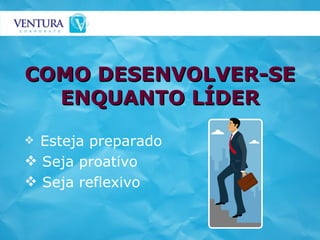 COMO DESENVOLVER-SE ENQUANTO LÍDER Esteja preparado Seja proativo Seja reflexivo 