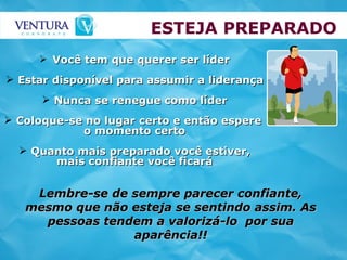 ESTEJA PREPARADO Você tem que querer ser líder Estar disponível para assumir a liderança Nunca se renegue como líder Coloque-se no lugar certo e então espere  o momento certo Quanto mais preparado você estiver, mais confiante você ficará Lembre-se de sempre parecer confiante, mesmo que não esteja se sentindo assim. As pessoas tendem a valorizá-lo  por sua aparência!! 