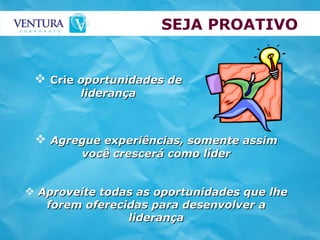 SEJA PROATIVO Agregue experiências, somente assim você crescerá como líder Aproveite todas as oportunidades que lhe forem oferecidas para desenvolver a liderança Crie  oportunidades de liderança 