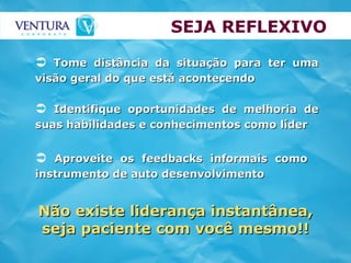 SEJA REFLEXIVO Aproveite os feedbacks informais como instrumento de auto desenvolvimento Tome distância da situação para ter uma visão geral do que está acontecendo Identifique oportunidades de melhoria de suas habilidades e conhecimentos como líder Não existe liderança instantânea, seja paciente com você mesmo!! 
