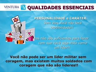 QUALIDADES ESSENCIAIS PERSONALIDADE e CARÁTER . Sem elas você não terá credibilidade!!  Mas não são suficientes para fazer com que você seja visto como um líder!!   Você não pode ser um líder militar sem  coragem, mas existem muitos soldados com coragem que não são líderes!! 