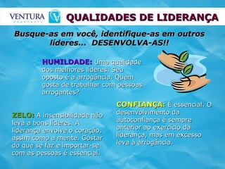 QUALIDADES DE LIDERANÇA ZELO:  A insensibilidade não leva a bons líderes. A liderança envolve o coração, assim como a mente. Gostar do que se faz e importar-se com as pessoas é essencial. HUMILDADE:  Uma qualidade dos melhores líderes. Seu oposto é a arrogância. Quem gosta de trabalhar com pessoas arrogantes? CONFIANÇA:  É essencial. O desenvolvimento da autoconfiança é sempre anterior ao exercício da liderança, mas em excesso leva à arrogância. Busque-as em você, identifique-as em outros líderes...  DESENVOLVA-AS!! 